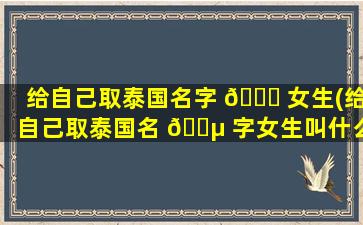 给自己取泰国名字 🍀 女生(给自己取泰国名 🐵 字女生叫什么)